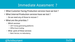 @krisbuytaert
Immediate Assesment ?
●
What Customer Facing Production services have we lost ?
●
What Internal Production s...
