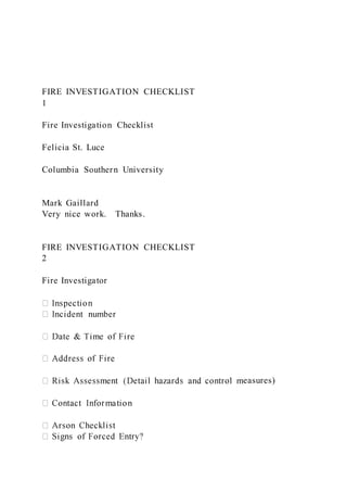 FIRE INVESTIGATION CHECKLIST
1
Fire Investigation Checklist
Felicia St. Luce
Columbia Southern University
Mark Gaillard
Very nice work. Thanks.
FIRE INVESTIGATION CHECKLIST
2
Fire Investigator
easures)
 