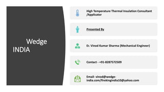 Wedge
INDIA
High Temperature Thermal Insulation Consultant
/Applicator
Presented By
Er. Vinod Kumar Sharma (Mechanical Engineer)
Contact - +91-8287572509
Email- vinod@wedge-
india.com/firekingindia10@yahoo.com
 