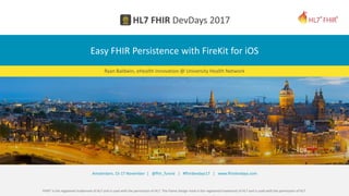 FHIR® is the registered trademark of HL7 and is used with the permission of HL7. The Flame Design mark is the registered trademark of HL7 and is used with the permission of HL7.
Amsterdam, 15-17 November | @fhir_furore | #fhirdevdays17 | www.fhirdevdays.com
Easy FHIR Persistence with FireKit for iOS
Ryan Baldwin, eHealth Innovation @ University Health Network
 