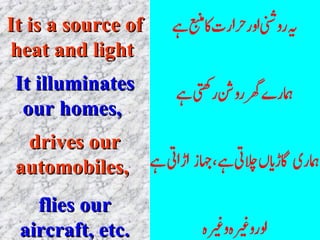 It is a source of heat and light   It illuminates our homes,  drives our automobiles,  flies our aircraft, etc. 