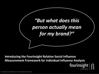 “But what does this
                                                 person actually mean
                                                    for my brand?”



     Introducing the Fourinsight Relative Social Influence
     Measurement Framework for Individual Influence Analysis


Private & Confidential, Fourinsight Ltd © 2012
 
