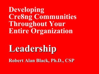 Developing Cre8ng Communities Throughout Your Entire Organization Leadership Robert Alan Black, Ph.D., CSP 