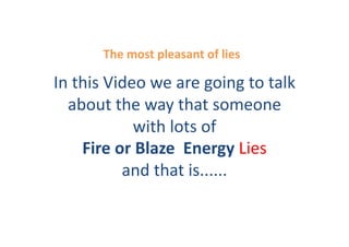 The	
  most	
  pleasant	
  of	
  lies	
  

In	
  this	
  Video	
  we	
  are	
  going	
  to	
  talk	
  
  about	
  the	
  way	
  that	
  someone	
  
                   with	
  lots	
  of	
  
       Fire	
  or	
  Blaze	
  	
  Energy	
  Lies	
  
                and	
  that	
  is......	
  	
  
 