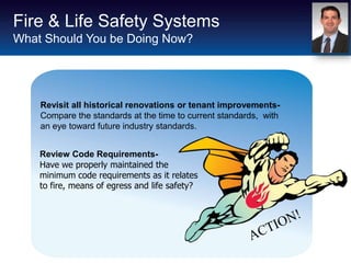 Fire & Life Safety Systems
What Should You be Doing Now?




    Revisit all historical renovations or tenant improvements-
    Compare the standards at the time to current standards, with
    an eye toward future industry standards.


    Review Code Requirements-
    Have we properly maintained the
    minimum code requirements as it relates
    to fire, means of egress and life safety?
 