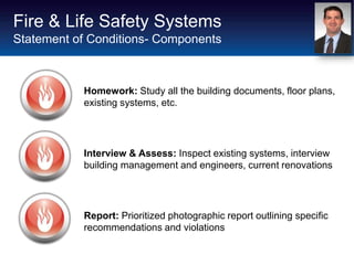 Fire & Life Safety Systems
Statement of Conditions- Components



           Homework: Study all the building documents, floor plans,
           existing systems, etc.




           Interview & Assess: Inspect existing systems, interview
           building management and engineers, current renovations




           Report: Prioritized photographic report outlining specific
           recommendations and violations
 
