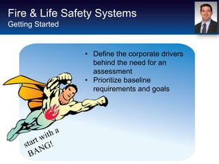 Fire & Life Safety Systems
Getting Started


                  • Define the corporate drivers
                    behind the need for an
                    assessment
                  • Prioritize baseline
                    requirements and goals
 