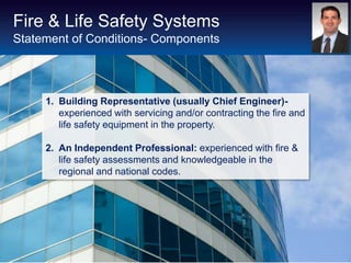 Fire & Life Safety Systems
Statement of Conditions- Components




     1. Building Representative (usually Chief Engineer)-
        experienced with servicing and/or contracting the fire and
        life safety equipment in the property.

     2. An Independent Professional: experienced with fire &
        life safety assessments and knowledgeable in the
        regional and national codes.
 
