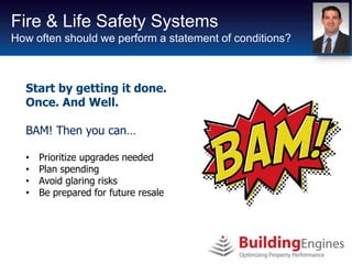 Fire & Life Safety Systems
How often should we perform a statement of conditions?



  Start by getting it done.
  Once. And Well.

  BAM! Then you can…

  •   Prioritize upgrades needed
  •   Plan spending
  •   Avoid glaring risks
  •   Be prepared for future resale
 