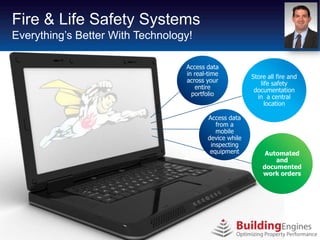 Business Process Systems
Fire & Life Safety Re-engineering
Technology Adoption With Technology!
 Everything’s Better in Real Estate

                                  Access data
                                  in real-time          Store all fire and
                                  across your              life safety
                                     entire              documentation
                                    portfolio             in a central
                                                             location

                                         Access data
                                            from a
                                            mobile
                                         device while
                                          inspecting
                                          equipment          Automated
                                                                and
                                                            documented
                                                            work orders
 