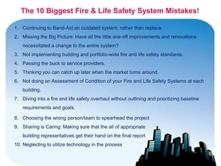 The 10 Biggest Fire & Life Safety System Mistakes!

1. Continuing to Band-Aid an outdated system, rather than replace.
2. Missing the Big Picture: Have all the little one-off improvements and renovations
    necessitated a change to the entire system?
3. Not implementing building and portfolio-wide fire and life safety standards.
4. Passing the buck to service providers.
5. Thinking you can catch up later when the market turns around.
6. Not doing an Assessment of Condition of your Fire and Life Safety Systems at each
    building.
7. Diving into a fire and life safety overhaul without outlining and prioritizing baseline
    requirements and goals.

8. Choosing the wrong person/team to spearhead the project
9. Sharing is Caring: Making sure that the all of appropriate
    building representatives get their hand on the final report
10. Neglecting to utilize technology in the process
 