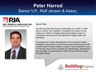 Peter Harrod
Senior V.P., Rolf Jensen & Assoc.


         About Peter:

         Mr. Harrod joined Rolf Jensen & Associates, Inc. (RJA) in 1998
         and is a Senior Vice President. Throughout his career, he has
         acted as an advisor to design teams and building owners on
         compliance with local and international fire safety codes and
         standards.

         His experience includes development of fire protection design
         strategies using code and performance based approaches as well
         as other special studies related to specific code compliance issues.
         Mr Harrod's area of focus includes the identification, development,
         and oversight of maintenance for RJA's Fortune 500 and Higher
         Education clients.
 