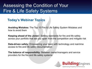 Assessing the Condition of Your
Fire & Life Safety Systems
  Today’s Webinar Topics

  Avoiding Mistakes: The Top 10 Fire & Life Safety System Mistakes and
  how to avoid them

  Keeping ahead of the Jones': Setting standards for fire and life safety
  across your portfolio that set you apart from the competition and mitigate risk

  Data-driven safety: Empowering your team with technology and real-time
  access to fire and life safety documentation

  The balance of responsibility: Between owner/managers and service
  providers for the fire and life safety systems
 