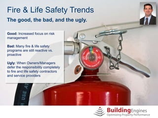 Fire & Life Safety Trends
The good, the bad, and the ugly.

Good: Increased focus on risk
management

Bad: Many fire & life safety
programs are still reactive vs.
proactive

Ugly: When Owners/Managers
defer the responsibility completely
to fire and life safety contractors
and service providers
 