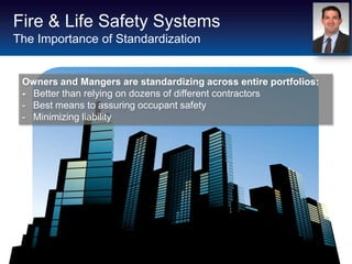 Fire & Life Safety Systems
The Importance of Standardization


 Owners and Mangers are standardizing across entire portfolios:
 - Better than relying on dozens of different contractors
 - Best means to assuring occupant safety
 - Minimizing liability
 