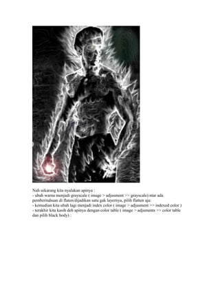 Nah sekarang kita nyalakan apinya :
- ubah warna menjadi grayscale ( image > adjusment >> grayscale) ntar ada
pemberitahuan di flaten/dijadikan satu gak layernya, pilih flatten aja:
- kemudian kita ubah lagi menjadi index color ( image > adjusment >> indexed color )
- terakhir kita kasih deh apinya dengan color table ( image > adjuments >> color table
dan pilih black body) :
 