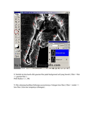8. Setelah itu kita kasih efek gausian blur pada background asli/yang bawah ( filter > blur
>> gausian blur ) :
Pilih Radius 1.1 , OK
9. Oke sekarang kasihkan beberapa accesoriesnya J dengan lens flare ( filter > render >>
lens flare ) kita atur tempatnya (ditangan) :
 
