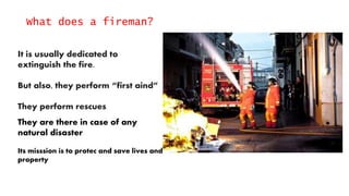 What does a fireman?
It is usually dedicated to
extinguish the fire.
But also, they perform “first aind”
They perform rescues.
They are there in case of any
natural disaster
Its misssion is to protec and save lives and
property
 