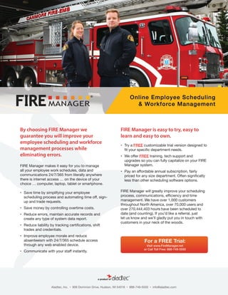 By choosing FIRE Manager we
guarantee you will improve your
employee scheduling and workforce
management processes while
eliminating errors.
FIRE Manager makes it easy for you to manage
all your employee work schedules, data and
communications 24/7/365 from literally anywhere
there is internet access … on the device of your
choice … computer, laptop, tablet or smartphone.
•	 Save time by simplifying your employee
scheduling process and automating time off, sign-
up and trade requests.
•	 Save money by controlling overtime costs.
•	 Reduce errors, maintain accurate records and
create any type of system data report.
•	 Reduce liability by tracking certifications, shift
trades and credentials.
•	 Improve employee morale and reduce
absenteeism with 24/7/365 schedule access
through any web enabled device.
•	 Communicate with your staff instantly.
FIRE Manager is easy to try, easy to
learn and easy to own.
•	 Try a FREE customizable trial version designed to
fit your specific department needs.
•	 We offer FREE training, tech support and
upgrades so you can fully capitalize on your FIRE
Manager system.
•	 Pay an affordable annual subscription, fairly
priced for any size department. Often significatly
less than other scheduling software options.
FIRE Manager will greatly improve your scheduling
process, communications, efficiency and time
management. We have over 1,000 customers
throughout North America, over 70,000 users and
over 270,444,403 hours have been scheduled to
date (and counting). If you’d like a referral, just
let us know and we’ll gladly put you in touch with
customers in your neck of the woods.
 