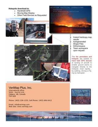 VeriMap Plus, Inc.
International office.
5520 - 2nd St S.W.,
Calgary, AB, Canada
T2H 0G9
Phone: (403) 228-1235, Cell Phone: (403) 606-0412
Email: info@verimap.com
Web Site: www.verimap.com
Hotspots download to:
• Handheld GPS
• Moving Map Display
• Other Field Devices as Requested
• Instant hardcopy map
results
• Autogenerated
Shape Files
• Orthomosaics
• Team workspace
upon request
The fire perimeters and
hotspots are loaded to
hand held GPS devices
at landing of aircraft to
enable ground teams to
navigate directly to the
hotspots most rapidly…
by walking, driving or fly-
ing by helicopter.
V E R I M A P
 