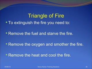 Triangle of Fire
  To extinguish the fire you need to:


  Remove the fuel and starve the fire.


  Remove the oxygen and smother the fire.


  Remove the heat and cool the fire.


04/06/12           Serco Kanoo Training Solutions   25
 