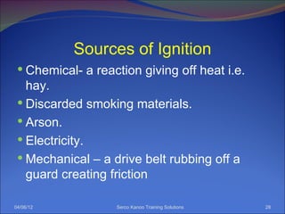 Sources of Ignition
  Chemical- a reaction giving off heat i.e.
   hay.
  Discarded smoking materials.
  Arson.
  Electricity.
  Mechanical – a drive belt rubbing off a
   guard creating friction

04/06/12           Serco Kanoo Training Solutions   28
 