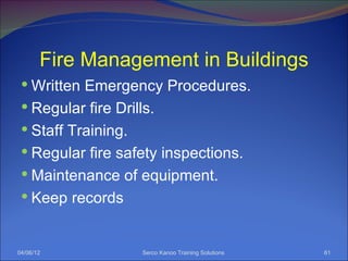 Fire Management in Buildings
  Written Emergency Procedures.
  Regular fire Drills.
  Staff Training.
  Regular fire safety inspections.
  Maintenance of equipment.
  Keep records



04/06/12             Serco Kanoo Training Solutions   61
 