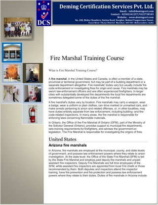 Fire Marshal Training Course
What is Fire Marshal Training Course?
A fire marshal, in the United States and Canada, is often a member of a state,
provincial or territorial government, but may be part of a building department or a
separate department altogether. Fire marshals' duties vary but usually include fire
code enforcement or investigating fires for origin and cause. Fire marshals may be
sworn law-enforcement officers and are often experienced firefighters. In larger
cities with substantially developed fire departments the local fire departments are
sometimes delegated some of the duties of the fire marshal.
A fire marshal's duties vary by location. Fire marshals may carry a weapon, wear
a badge, wear a uniform or plain clothes, can drive marked or unmarked cars, and
make arrests pertaining to arson and related offenses, or, in other localities, may
have duties entirely separate from law enforcement, including building- and fire-
code-related inspections. In many areas, the fire marshal is responsible for
enforcing laws concerning flammable materials.
In Ontario, the Office of the Fire Marshal of Ontario (OFM), part of the Ministry of
the Solicitor General (Ontario), provides support to municipal fire departments,
sets training requirements for firefighters, and advises the government on
legislation. The Fire Marshal is responsible for investigating the origins of fires.
United States
Arizona fire marshals
In Arizona, fire marshals are employed at the municipal, county, and state levels
of government, and possess law enforcement powers where they relate to arson
investigation. At the state level, the Office of the State Fire Marshal (SFM) is led
by the State Fire Marshal and employs paid deputy fire marshals and unpaid
assistant fire inspectors. Deputy Fire Marshals are full time employees of the
SFM, while assistant fire inspectors are appointed from local Fire chiefs or those
recommended by them. Both deputies and inspectors attend fire inspector
training, have fire prevention and fire protection and possess law enforcement
powers where they relate to their duties. Duties of fire marshals in Arizona include:
Deming Certification Services Pvt. Ltd.
Email: - info@demingcert.com
Contact: - 02502341257/9322728183
Website: - www.demingcert.com
No. 108, Mehta Chambers, Station Road, Novghar, Behind Tungareswar Sweet,
Vasai West, Thane District, Mumbai- 401202, Maharashtra, India
 