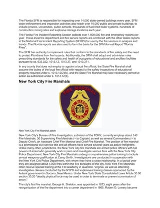 The Florida SFM is responsible for inspecting over 14,000 state-owned buildings every year. SFM
code enforcement and inspection activities also reach over 16,000 public and private buildings; to
include prisons, universities, public schools, thousands of fuel-fired boiler systems, hundreds of
construction mining sites and explosive storage locations each year.
The Florida Fire Incident Reporting Section collects over 1,800,000 fire and emergency reports per
year. These local fire department and fire service reports are combined with the other states reports
in the National Fire Incident Reporting System (NFIRS) for use by the fire services in analysis and
trends. The Florida reports are also used to form the basis for the SFM Annual Report "Florida
Fires".
The SFM has authority to implement rules that conform to the standards of fire safety and the need
to protect Floridians from fire hazards. Additionally, the SFM shall adopt and administer rules
prescribing standards for the safety and health of occupants of educational and ancillary facilities
pursuant to ss. 633.022, 1013.12, 1013.37, and 1013.371.
In any county that does not employ or appoint a local fire official, the State Fire Marshal shall
assume the duties of the local fire official with respect to fire safety inspections of educational
property required under s. 1013.12(2)(b), and the State Fire Marshal may take necessary corrective
action as authorized under s. 1013.12(5).
New York City Fire Marshals
New York City Fire Marshal patch
New York City's Bureau of Fire Investigation, a division of the FDNY, currently employs about 140
Fire Marshals, 30 Supervising Fire Marshals (= to Captain) as well as several Commanders (= to
Deputy Chief), an Assistant Chief Fire Marshal and Chief Fire Marshal. The position of fire marshal
is a promotional civil service title and all officers have served several years as active firefighters.
Unlike many other jurisdictions, the New York City fire marshals are armed police officers with full
powers of arrest who generally work in pairs and investigate serious fires with the New York City
Police Department. New York City Fire Marshals undergo comprehensive police training to include
annual weapons qualification at Camp Smith. Investigations are conducted in cooperation with
the New York City Police Department, with whom they have a close relationship. In a typical year
they are assigned about 4,000 fires within the five boroughs of the city. New York Fire Marshals
often receive special training at the FBI academy in Quantico, Virginia, as well as attending
investigative classes conducted by the NYPD and explosives training classes sponsored by the
federal government in Socorro, New Mexico. Under New York State Consolidated Laws Article 35.00
section 35.20 "deadly physical force may be used in order to terminate or prevent commission of
arson."
The city's first fire marshal, George H. Sheldon, was appointed in 1873, eight years after the
reorganization of the fire department into a career department in 1865. Robert O. Lowery became
 