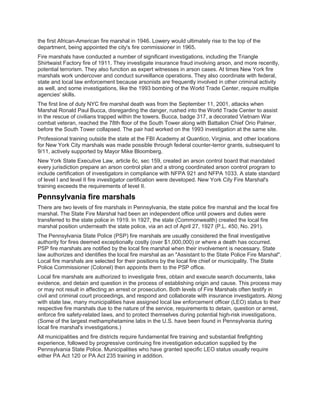 the first African-American fire marshal in 1946. Lowery would ultimately rise to the top of the
department, being appointed the city's fire commissioner in 1965.
Fire marshals have conducted a number of significant investigations, including the Triangle
Shirtwaist Factory fire of 1911. They investigate insurance fraud involving arson, and more recently,
potential terrorism. They also function as expert witnesses in arson cases. At times New York fire
marshals work undercover and conduct surveillance operations. They also coordinate with federal,
state and local law enforcement because arsonists are frequently involved in other criminal activity
as well, and some investigations, like the 1993 bombing of the World Trade Center, require multiple
agencies' skills.
The first line of duty NYC fire marshal death was from the September 11, 2001, attacks when
Marshal Ronald Paul Bucca, disregarding the danger, rushed into the World Trade Center to assist
in the rescue of civilians trapped within the towers. Bucca, badge 317, a decorated Vietnam War
combat veteran, reached the 78th floor of the South Tower along with Battalion Chief Orio Palmer,
before the South Tower collapsed. The pair had worked on the 1993 investigation at the same site.
Professional training outside the state at the FBI Academy at Quantico, Virginia, and other locations
for New York City marshals was made possible through federal counter-terror grants, subsequent to
9/11, actively supported by Mayor Mike Bloomberg.
New York State Executive Law, article 6c, sec 159, created an arson control board that mandated
every jurisdiction prepare an arson control plan and a strong coordinated arson control program to
include certification of investigators in compliance with NFPA 921 and NFPA 1033. A state standard
of level I and level II fire investigator certification were developed. New York City Fire Marshal's
training exceeds the requirements of level II.
Pennsylvania fire marshals
There are two levels of fire marshals in Pennsylvania, the state police fire marshal and the local fire
marshal. The State Fire Marshal had been an independent office until powers and duties were
transferred to the state police in 1919. In 1927, the state (Commonwealth) created the local fire
marshal position underneath the state police, via an act of April 27, 1927 (P.L. 450, No. 291).
The Pennsylvania State Police (PSP) fire marshals are usually considered the final investigative
authority for fires deemed exceptionally costly (over $1,000,000) or where a death has occurred.
PSP fire marshals are notified by the local fire marshal when their involvement is necessary. State
law authorizes and identifies the local fire marshal as an "Assistant to the State Police Fire Marshal".
Local fire marshals are selected for their positions by the local fire chief or municipality. The State
Police Commissioner (Colonel) then appoints them to the PSP office.
Local fire marshals are authorized to investigate fires, obtain and execute search documents, take
evidence, and detain and question in the process of establishing origin and cause. This process may
or may not result in affecting an arrest or prosecution. Both levels of Fire Marshals often testify in
civil and criminal court proceedings, and respond and collaborate with insurance investigators. Along
with state law, many municipalities have assigned local law enforcement officer (LEO) status to their
respective fire marshals due to the nature of the service, requirements to detain, question or arrest,
enforce fire safety-related laws, and to protect themselves during potential high-risk investigations.
(Some of the largest methamphetamine labs in the U.S. have been found in Pennsylvania during
local fire marshal's investigations.)
All municipalities and fire districts require fundamental fire training and substantial firefighting
experience, followed by progressive continuing fire investigation education supplied by the
Pennsylvania State Police. Municipalities who have granted specific LEO status usually require
either PA Act 120 or PA Act 235 training in addition.
 