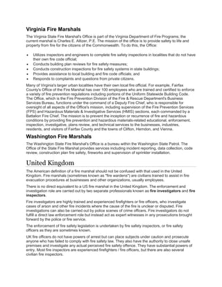 Virginia Fire Marshals
The Virginia State Fire Marshal's Office is part of the Virginia Department of Fire Programs; the
current marshal is Charles E. Altizer, P.E. The mission of the office is to provide safety to life and
property from fire for the citizens of the Commonwealth. To do this, the Office:
• Utilizes inspectors and engineers to complete fire safety inspections in localities that do not have
their own fire code official;
• Conducts building plan reviews for fire safety measures;
• Conducts construction inspections for fire safety systems in state buildings;
• Provides assistance to local building and fire code officials; and
• Responds to complaints and questions from private citizens.
Many of Virginia's larger urban localities have their own local fire official. For example, Fairfax
County's Office of the Fire Marshal has over 100 employees who are trained and certified to enforce
a variety of fire prevention regulations including portions of the Uniform Statewide Building Code.
The Office, which is the Fire Prevention Division of the Fire & Rescue Department's Business
Services Bureau, functions under the command of a Deputy Fire Chief, who is responsible for
oversight of all aspects of the Office's mission, including supervision of the Fire Prevention Services
(FPS) and Hazardous Materials & Investigative Services (HMIS) sections, each commanded by a
Battalion Fire Chief. The mission is to prevent the inception or recurrence of fire and hazardous
conditions by providing fire prevention and hazardous materials-related educational, enforcement,
inspection, investigative, plans review, and technical services to the businesses, industries,
residents, and visitors of Fairfax County and the towns of Clifton, Herndon, and Vienna.
Washington Fire Marshals
The Washington State Fire Marshal's Office is a bureau within the Washington State Patrol. The
Office of the State Fire Marshal provides services including incident reporting, data collection, code
review, construction plan fire safety, fireworks and supervision of sprinkler installation.
United Kingdom
The American definition of a fire marshal should not be confused with that used in the United
Kingdom. Fire marshals (sometimes known as "fire wardens") are civilians trained to assist in fire
evacuation procedures at businesses and other organizations, usually employees.
There is no direct equivalent to a US fire marshal in the United Kingdom. The enforcement and
investigation role are carried out by two separate professionals known as fire investigators and fire
inspectors.
Fire investigators are highly trained and experienced firefighters or fire officers, who investigate
cases of arson and other fire incidents where the cause of the fire is unclear or disputed. Fire
investigations can also be carried out by police scenes of crime officers. Fire investigators do not
fulfill a direct law enforcement role but instead act as expert witnesses in any prosecutions brought
forward by the police or fire service.
The enforcement of fire safety legislation is undertaken by fire safety inspectors, or fire safety
officers as they are sometimes known.
UK fire officers do not have powers of arrest but can place subjects under caution and prosecute
anyone who has failed to comply with fire safety law. They also have the authority to close unsafe
premises and investigate any actual perceived fire safety offence. They have substantial powers of
entry. Most fire inspectors are experienced firefighters / fire officers, but there are also several
civilian fire inspectors.
 