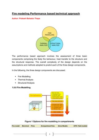 1
Fire modeling Performance based technical approach
Author: Prakash Bahadur Thapa
FIRE
MODELLING
THERMAL
ANALYSIS
STRUCTURAL
ANALYSIS
The performance based approach involves the assessment of three basic
components comprising the likely fire behaviour, heat transfer to the structure and
the structural response. The overall complexity of the design depends on the
assumptions and methods adopted to predict each of the three design components.
In the following, the three design components are discussed.
 Fire Modelling
 Thermal Analysis
 Structural Analysis
1.0.0 Fire Modelling
Figure 1 Options for fire modelling in compartments
Fire model Norminal Time Compartment fires Zone Models CFD / field models
 