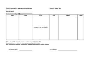 CITY OF HOBOKEN - NEW REQUEST SUMMARY                                                              BUDGET YEAR: 2010

DEPARTMENT:

                   Type of Request
           Gain                         Loss                             Origin                          Cost          Impact   Yes/No




                                                             PRESENTLY NOT APPLICABLE




Refer to new as GAIN and any old programs or functions being substituted as LOSS.
Example of ORIGIN are: request from residents, employees, Dept Sub Committee.
Note: This form must be printed, signed by your department head and sent to my office via email.




     Department Head:                                                                              Fiscal Monitor:
 