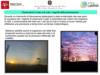 Osserviamo il cielo e le nubi: i segnali delle perturbazioni
Durante un intervento di discussione partecipata è stato evidenziato che rare sono
le occasioni per i ragazzi di osservare il cielo in particolare per coloro che risiedono
in città. L’osservazione del cielo con i vari tipi di nubi è invece un buon metodo per
effettuare una previsione a tempi brevi sul tempo meteorologico.
Abbiamo stabilito quindi di registrare con delle foto
amatoriali (anche su Iphone) lo stato del cielo e di
confrontare queste con le previsioni effettuate dal
LAMMA.
 
