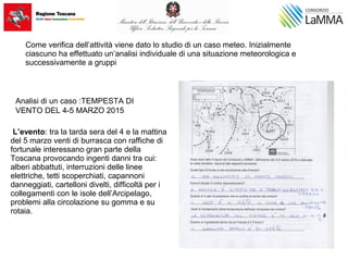 Come verifica dell’attività viene dato lo studio di un caso meteo. Inizialmente
ciascuno ha effettuato un’analisi individuale di una situazione meteorologica e
successivamente a gruppi
Analisi di un caso :TEMPESTA DI
VENTO DEL 4-5 MARZO 2015
L’evento: tra la tarda sera del 4 e la mattina
del 5 marzo venti di burrasca con raffiche di
fortunale interessano gran parte della
Toscana provocando ingenti danni tra cui:
alberi abbattuti, interruzioni delle linee
elettriche, tetti scoperchiati, capannoni
danneggiati, cartelloni divelti, difficoltà per i
collegamenti con le isole dell’Arcipelago,
problemi alla circolazione su gomma e su
rotaia.
 