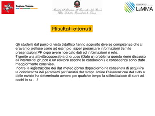 Gli studenti dal punto di vista didattico hanno acquisito diverse competenze che ci
eravamo prefisse come ad esempio saper presentare informazioni tramite
presentazioni PP dopo avere ricercato dati ed informazioni in rete.
Tramite una attività cooperativa di gruppo (Dato un problema questo viene discusso
all’interno del gruppo e un relatore espone le conclusioni) le conoscenze sono state
maggiormente condivise.
Inoltre la registrazione dei dati meteo giorno dopo giorno ha consentito di acquisire
la conoscenza dei parametri per l’analisi del tempo .Infine l’osservazione del cielo e
delle nuvole ha determinato almeno per qualche tempo la sollecitazione di stare ad
occhi in su …!
Risultati ottenuti
 