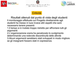 Risultati ottenuti dal punto di vista degli studenti
Il monitoraggio effettuato sul Progetto direttamente agli
studenti ha messo in luce invece altri aspetti che sarà
necessario tenere presenti:
1.Il tempo si è rivelato troppo ristretto per affrontare tutti gli
argomenti
2.L’organizzazione oraria ha penalizzato lo svolgimento
determinando una notevole discontinuità delle attività
3.Alcuni argomenti sarebbero stati sviluppati in modo migliore
se gli insegnanti fossero stati in copresenza.
Criticità
 