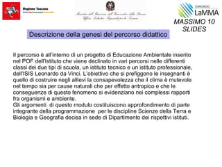 Il percorso è all’interno di un progetto di Educazione Ambientale inserito
nel POF dell'Istituto che viene declinato in vari percorsi nelle differenti
classi dei due tipi di scuola, un istituto tecnico e un istituto professionale,
dell'ISIS Leonardo da Vinci. L’obiettivo che si prefiggono le insegnanti è
quello di costruire negli allievi la consapevolezza che il clima è mutevole
nel tempo sia per cause naturali che per effetto antropico e che le
conseguenze di questo fenomeno si evidenziano nei complessi rapporti
fra organismi e ambiente.
Gli argomenti di questo modulo costituiscono approfondimento di parte
integrante della programmazione per le discipline Scienze della Terra e
Biologia e Geografia decisa in sede di Dipartimento dei rispettivi istituti.
MASSIMO 10
SLIDES
Descrizione della genesi del percorso didattico
 