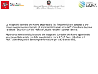 Le insegnanti coinvolte che hanno progettato le fasi fondamentali del percorso e che
hanno maggiormente sviluppato gli argomenti individuati sono la Prof.ssa Lucia Lachina
–Scienze I SOD A IPSIA e la Prof.ssa Claudia Polverini- Scienze I D ITIS.
Al percorso hanno contribuito anche altri insegnanti curricolari che hanno approfondito
alcuni aspetti durante le ore della loro disciplina come il Prof. Bacci di Lettere e il
Prof.Tiziano Morganti di Tecnologie Informatiche per la ID Biennio ITIS.
 