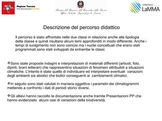 Descrizione del percorso didattico
Il percorso è stato affrontato nelle due classi in relazione anche alla tipologia
della classe e quindi risultano alcuni temi approfonditi in modo differente. Anche i
tempi di svolgimento non sono coincisi ma i nuclei concettuali che erano stati
programmati sono stati sviluppati da entrambe le classi.
Sono state proposte indagini e interpretazioni di materiali differenti (articoli, foto,
dipinti, brani letterari) che rappresentino situazioni di fenomeni attribuibili a situazioni
climatiche. L'intento è stato quello di individuare ed interpretare eventuali variazioni
degli ambienti sia abiotici che biotici conseguenti ai cambiamenti climatici.
In seguito sono stati valutati in maniera oggettiva i parametri dei climatogrammi
mettendo a confronto i dati di periodi storici diversi.
Gli allievi hanno raccolto la documentazione anche tramite Presentazioni PP che
hanno evidenziato alcuni casi di variazioni della biodiversità.
 