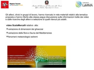 Gli allievi, divisi in gruppi di lavoro, hanno ricercato in rete materiali relativi alla tematica
proposta e hanno riferito alla classe,segue discussione sulle informazioni tratte dai video
e dalle ricerche degli allievi e selezione di quelli ritenuti più adatti:
video ScalaMercalli relativo alla:
variazione di dimensioni dei ghiacciai
variazione della flora e fauna del Mediterraneo
fenomeni meteorologici estremi
 