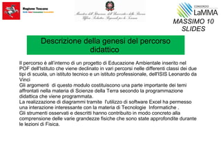 Il percorso è all’interno di un progetto di Educazione Ambientale inserito nel
POF dell'Istituto che viene declinato in vari percorsi nelle differenti classi dei due
tipi di scuola, un istituto tecnico e un istituto professionale, dell'ISIS Leonardo da
Vinci
Gli argomenti di questo modulo costituiscono una parte importante dei temi
affrontati nella materia di Scienze della Terra secondo la programmazione
didattica che viene programmata.
La realizzazione di diagrammi tramite l'utilizzo di software Excel ha permesso
una interazione interessante con la materia di Tecnologie Informatiche .
Gli strumenti osservati e descritti hanno contribuito in modo concreto alla
comprensione delle varie grandezze fisiche che sono state approfondite durante
le lezioni di Fisica.
MASSIMO 10
SLIDES
Descrizione della genesi del percorso
didattico
 