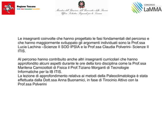 Le insegnanti coinvolte che hanno progettato le fasi fondamentali del percorso e
che hanno maggiormente sviluppato gli argomenti individuati sono la Prof.ssa
Lucia Lachina –Scienze II SOD IPSIA e la Prof.ssa Claudia Polverini- Scienze II
ITIS.
Al percorso hanno contribuito anche altri insegnanti curricolari che hanno
approfondito alcuni aspetti durante le ore della loro disciplina come la Prof.ssa
Marilena Camiciottoli di Fisica il Prof.Tiziano Morganti di Tecnologie
Informatiche per la IB ITIS.
La lezione di approfondimento relativa ai metodi della Paleoclimatologia è stata
effettuata dalla Dott.ssa Anna Buonamici, in fase di Tirocinio Attivo con la
Prof.ssa Polverini
 