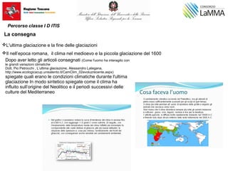 L'ultima glaciazione e la fine delle glaciazioni
Il nell’epoca romana, il clima nel medioevo e la piccola glaciazione del 1600
La consegna
Dopo aver letto gli articoli consegnati (Come l'uomo ha interagito con
le grandi variazioni climatiche
Dott. Pio Petrocchi , L’ultima glaciazione, Alessandro Lategana,
http://www.ecologicacup.unisalento.it/CamClim_02evoluzrecente.aspx)
spiegate quali erano le condizioni climatiche durante l'ultima
glaciazione In modo sintetico spiegate come il clima ha
influito sull’origine del Neolitico e il periodi successivi delle
culture del Mediterraneo
Percorso classe I D ITIS
 