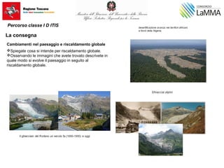 Cambiamenti nel paesaggio e riscaldamento globale
Spiegate cosa si intende per riscaldamento globale.
Osservando le immagini che avete trovato descrivete in
quale modo si evolve il paesaggio in seguito al
riscaldamento globale.
Percorso classe I D ITIS
La consegna
 