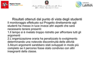 Risultati ottenuti dal punto di vista degli studenti
Il monitoraggio effettuato sul Progetto direttamente agli
studenti ha messo in luce invece altri aspetti che sarà
necessario tenere presenti:
1.Il tempo si è rivelato troppo ristretto per affrontare tutti gli
argomenti
2.L’organizzazione oraria ha penalizzato lo svolgimento
determinando una notevole discontinuità delle attività
3.Alcuni argomenti sarebbero stati sviluppati in modo più
completo se il percorso fosse stato condiviso con altri
insegnanti della classe.
 