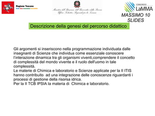 Gli argomenti si inseriscono nella programmazione individuata dalle
insegnanti di Scienze che individua come essenziale conoscere
l’interazione dinamica tra gli organismi viventi,comprendere il concetto
di complessità del mondo vivente e il ruolo dell'uomo in tale
complessità.
Le materie di Chimica e laboratorio e Scienze applicate per la II ITIS
hanno contribuito ad una integrazione delle conoscenze riguardanti i
processi di gestione della risorsa idrica.
Per la II TCB IPSIA la materia di Chimica e laboratorio.
MASSIMO 10
SLIDES
Descrizione della genesi del percorso didattico
 