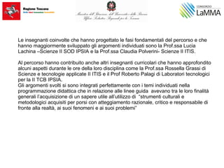 Le insegnanti coinvolte che hanno progettato le fasi fondamentali del percorso e che
hanno maggiormente sviluppato gli argomenti individuati sono la Prof.ssa Lucia
Lachina –Scienze II SOD IPSIA e la Prof.ssa Claudia Polverini- Scienze II ITIS.
Al percorso hanno contribuito anche altri insegnanti curricolari che hanno approfondito
alcuni aspetti durante le ore della loro disciplina come la Prof.ssa Rossella Grassi di
Scienze e tecnologie applicate II ITIS e il Prof Roberto Palagi di Laboratori tecnologici
per la II TCB IPSIA.
Gli argomenti svolti si sono integrati perfettamente con i temi individuati nella
programmazione didattica che in relazione alle linee guida avevano tra le loro finalità
generali l’acquisizione di un sapere utile all’utilizzo di “strumenti culturali e
metodologici acquisiti per porsi con atteggiamento razionale, critico e responsabile di
fronte alla realtà, ai suoi fenomeni e ai suoi problemi”
 