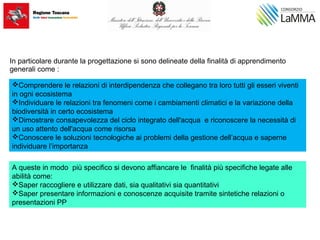 In particolare durante la progettazione si sono delineate della finalità di apprendimento
generali come :
Comprendere le relazioni di interdipendenza che collegano tra loro tutti gli esseri viventi
in ogni ecosistema
Individuare le relazioni tra fenomeni come i cambiamenti climatici e la variazione della
biodiversità in certo ecosistema
Dimostrare consapevolezza del ciclo integrato dell'acqua e riconoscere la necessità di
un uso attento dell'acqua come risorsa
Conoscere le soluzioni tecnologiche ai problemi della gestione dell’acqua e saperne
individuare l’importanza
A queste in modo più specifico si devono affiancare le finalità più specifiche legate alle
abilità come:
Saper raccogliere e utilizzare dati, sia qualitativi sia quantitativi
Saper presentare informazioni e conoscenze acquisite tramite sintetiche relazioni o
presentazioni PP
 