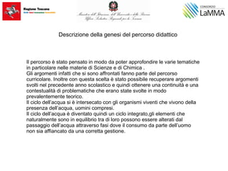 Descrizione della genesi del percorso didattico
Il percorso è stato pensato in modo da poter approfondire le varie tematiche
in particolare nelle materie di Scienze e di Chimica .
Gli argomenti infatti che si sono affrontati fanno parte del percorso
curricolare. Inoltre con questa scelta è stato possibile recuperare argomenti
svolti nel precedente anno scolastico e quindi ottenere una continuità e una
contestualità di problematiche che erano state svolte in modo
prevalentemente teorico.
Il ciclo dell’acqua si è intersecato con gli organismi viventi che vivono della
presenza dell’acqua, uomini compresi.
Il ciclo dell’acqua è diventato quindi un ciclo integrato,gli elementi che
naturalmente sono in equilibrio tra di loro possono essere alterati dal
passaggio dell’acqua attraverso fasi dove il consumo da parte dell’uomo
non sia affiancato da una corretta gestione.
 